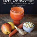 Healing Tonics, Juices, and Smoothies: 100+ Elixirs to Nurture Body and Soul